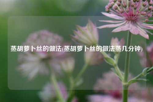 蒸胡萝卜丝的做法(蒸胡萝卜丝的做法蒸几分钟)
