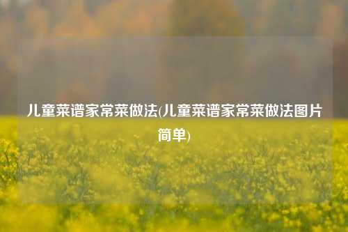 儿童菜谱家常菜做法(儿童菜谱家常菜做法图片简单)